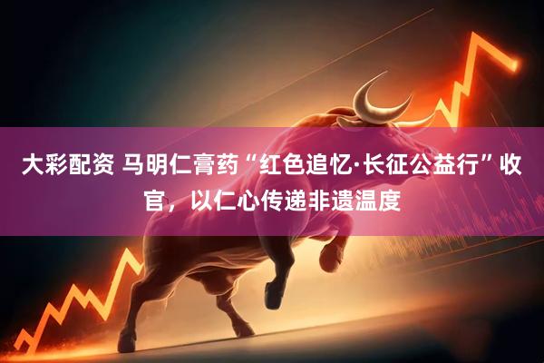 大彩配资 马明仁膏药“红色追忆·长征公益行”收官，以仁心传递非遗温度