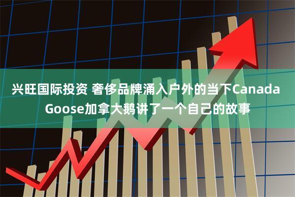 兴旺国际投资 奢侈品牌涌入户外的当下Canada Goose加拿大鹅讲了一个自己的故事