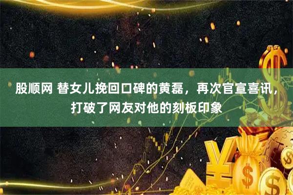 股顺网 替女儿挽回口碑的黄磊，再次官宣喜讯，打破了网友对他的刻板印象