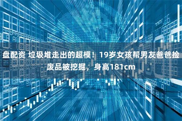 盘配资 垃圾堆走出的超模!19岁女孩帮男友爸爸捡废品被挖掘,身高181cm