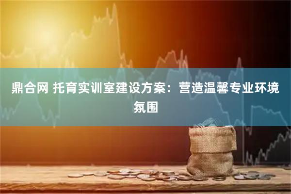 鼎合网 托育实训室建设方案：营造温馨专业环境氛围
