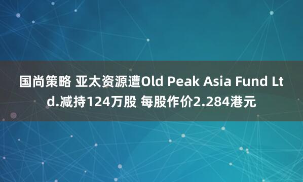 国尚策略 亚太资源遭Old Peak Asia Fund Ltd.减持124万股 每股作价2.284港元