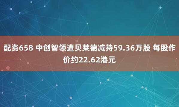 配资658 中创智领遭贝莱德减持59.36万股 每股作价约22.62港元