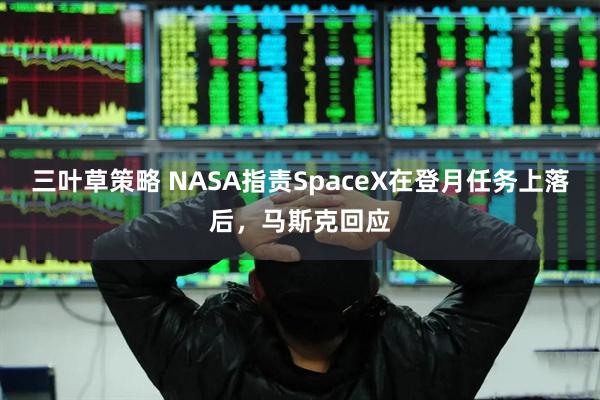 三叶草策略 NASA指责SpaceX在登月任务上落后，马斯克回应