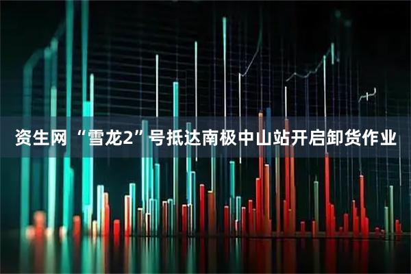 资生网 “雪龙2”号抵达南极中山站开启卸货作业