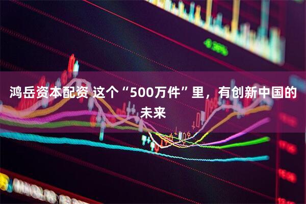 鸿岳资本配资 这个“500万件”里，有创新中国的未来