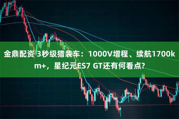金鼎配资 3秒级猎装车：1000V增程、续航1700km+，星纪元ES7 GT还有何看点?