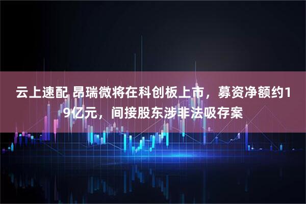 云上速配 昂瑞微将在科创板上市，募资净额约19亿元，间接股东涉非法吸存案