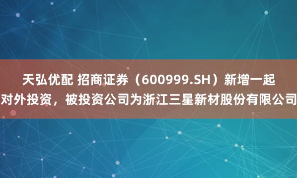 天弘优配 招商证券（600999.SH）新增一起对外投资，被投资公司为浙江三星新材股份有限公司