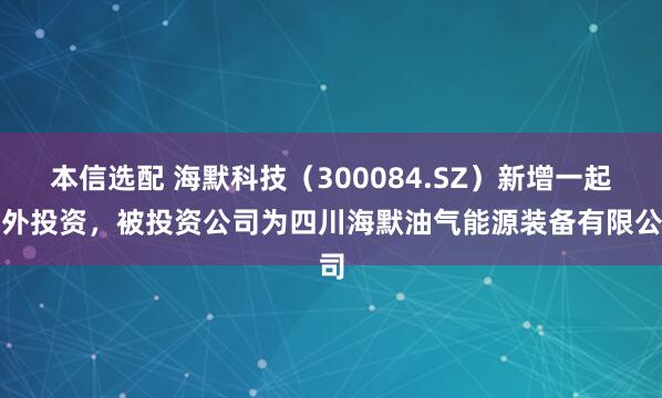 本信选配 海默科技（300084.SZ）新增一起对外投资，被投资公司为四川海默油气能源装备有限公司