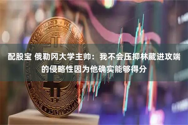 配股宝 俄勒冈大学主帅：我不会压抑林葳进攻端的侵略性因为他确实能够得分