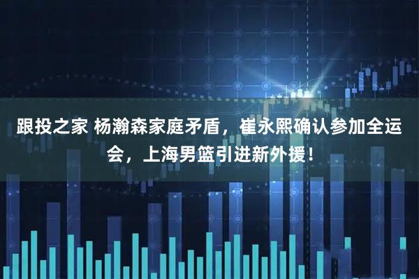 跟投之家 杨瀚森家庭矛盾，崔永熙确认参加全运会，上海男篮引进新外援！