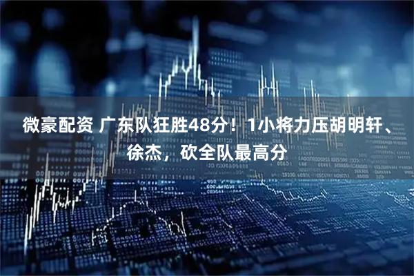 微豪配资 广东队狂胜48分！1小将力压胡明轩、徐杰，砍全队最高分