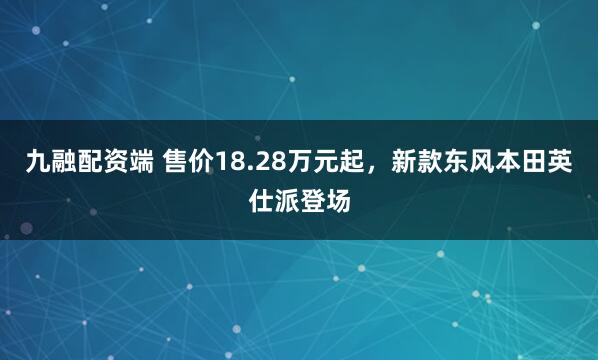 九融配资端 售价18.28万元起，新款东风本田英仕派登场