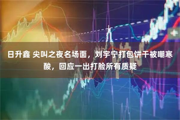 日升鑫 尖叫之夜名场面，刘宇宁打包饼干被嘲寒酸，回应一出打脸所有质疑