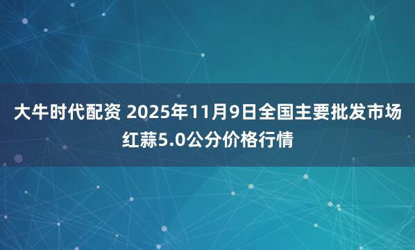 大牛时代配资 2025年11月9日全国主要批发市场红蒜5.0公分价格行情