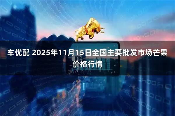 车优配 2025年11月15日全国主要批发市场芒果价格行情