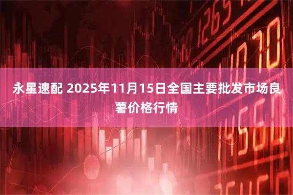 永星速配 2025年11月15日全国主要批发市场良薯价格行情
