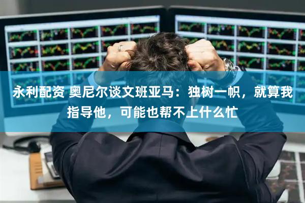 永利配资 奥尼尔谈文班亚马：独树一帜，就算我指导他，可能也帮不上什么忙