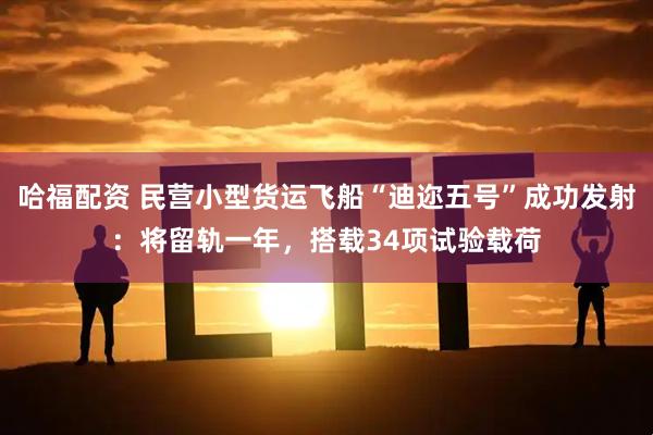 哈福配资 民营小型货运飞船“迪迩五号”成功发射：将留轨一年，搭载34项试验载荷