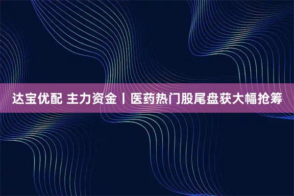 达宝优配 主力资金丨医药热门股尾盘获大幅抢筹