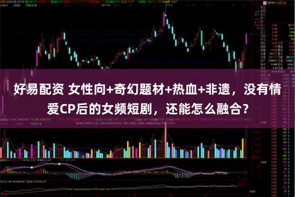 好易配资 女性向+奇幻题材+热血+非遗，没有情爱CP后的女频短剧，还能怎么融合？