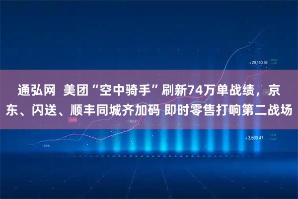 通弘网  美团“空中骑手”刷新74万单战绩，京东、闪送、顺丰同城齐加码 即时零售打响第二战场
