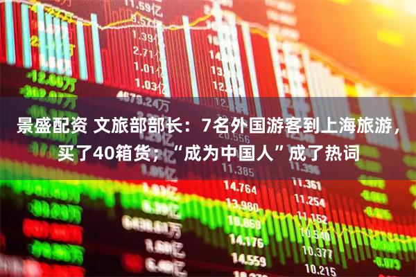 景盛配资 文旅部部长：7名外国游客到上海旅游，买了40箱货；“成为中国人”成了热词