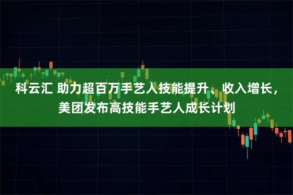 科云汇 助力超百万手艺人技能提升、收入增长，美团发布高技能手艺人成长计划