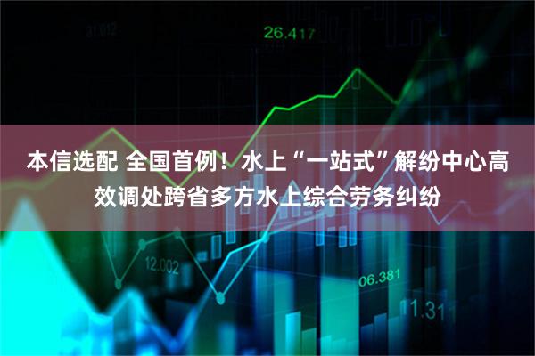 本信选配 全国首例！水上“一站式”解纷中心高效调处跨省多方水上综合劳务纠纷