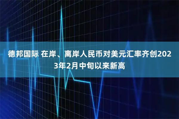 德邦国际 在岸、离岸人民币对美元汇率齐创2023年2月中旬以来新高
