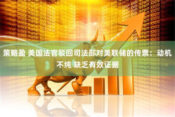 策略盈 美国法官驳回司法部对美联储的传票：动机不纯 缺乏有效证据