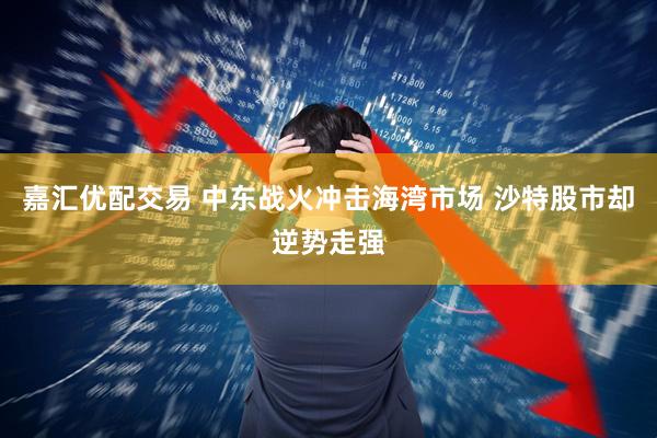 嘉汇优配交易 中东战火冲击海湾市场 沙特股市却逆势走强
