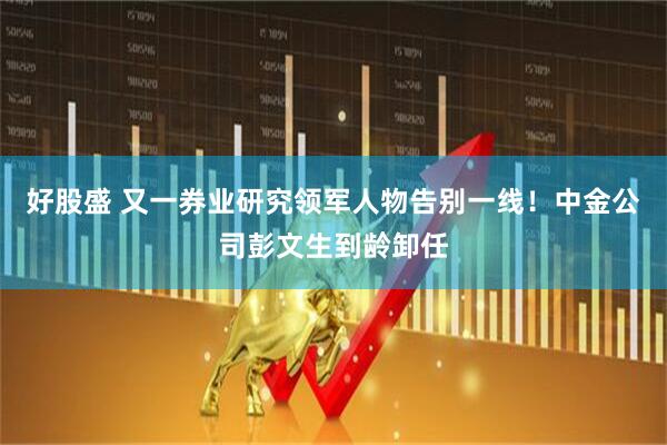 好股盛 又一券业研究领军人物告别一线！中金公司彭文生到龄卸任